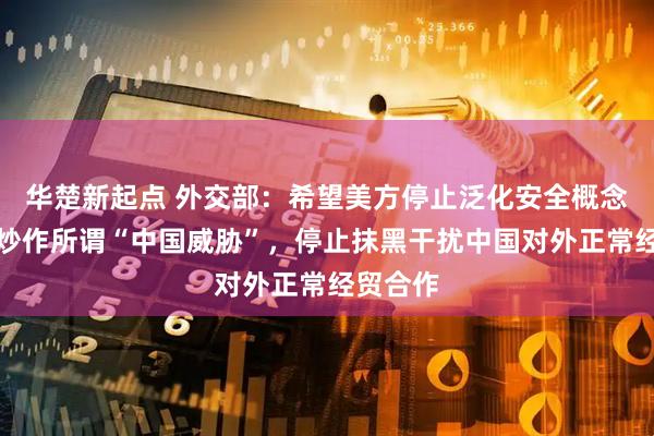 华楚新起点 外交部：希望美方停止泛化安全概念，停止炒作所谓“中国威胁”，停止抹黑干扰中国对外正常经贸合作