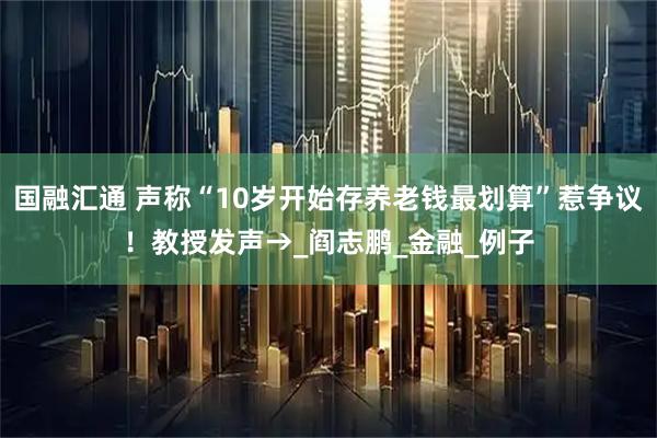 国融汇通 声称“10岁开始存养老钱最划算”惹争议！教授发声→_阎志鹏_金融_例子
