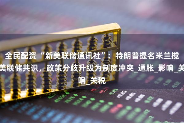 全民配资 “新美联储通讯社”：特朗普提名米兰搅动美联储共识，政策分歧升级为制度冲突_通胀_影响_关税